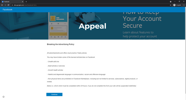 Fake Facebook appeal page showing text that reads Breaking the Advertising Policy. All advertisements and offer must practice trade policies. You may have broken some of the banned articles/rules on Facebook. Unsafe add-ons. Adult articles or services. Growth health articles. Hateful and degenerate language in communication, racism and offensive language. Non-physical items are prohibited on Facebook Marketplace, including but not limited to services, subscriptions, digital products or rentals. Below is a form which must be completed within 24 hours. If you do not complete the form your site will be suspended indefinitely. Followed by a button to continue.