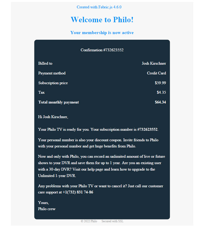 Attached PDF with the following language: Welcome to Philo! Your membership is now active  Confirmation #732623552  Billed to Josh Kirschner Payment method Credit Card Subscription price $59.99 Tax $4.35 Total monthly payment $64.34  Hi Josh Kirschner,  Your Philo TV is ready for you. Your subscription number is #732623552. Your personal number is also your discount coupon. Invite friends to Philo with your personal number and get huge benefits from Philo. Now and only with Philo, you can record an unlimited amount of live or future shows to your DVR and save them for up to 1 year. Are you an existing user with a 30-day DVR? Visit our help page and learn how to upgrade to the Unlimited 1-year DVR. Any problems with your Philo TV or want to cancel it? Just call our customer care support at +1(732) 831 74-86 Yours, Philo crew