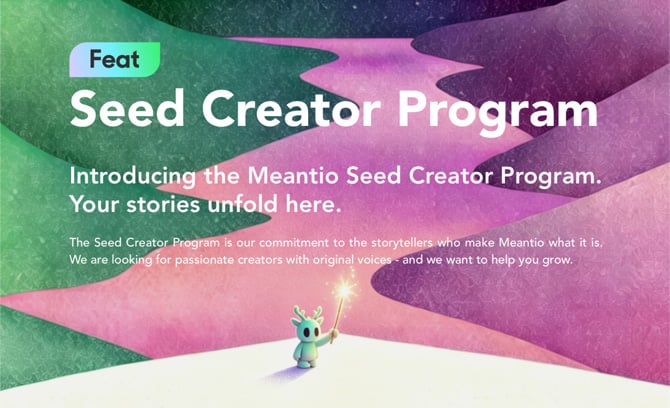 Seed Creator Program  Introducing the Meantio Seed Creator Program. Your stories unfold here.  The Seed Creator Program is our commitment to the storytellers who make Meantio what it is. We are looking for passionate creators with original voices - and we want to help you grow.