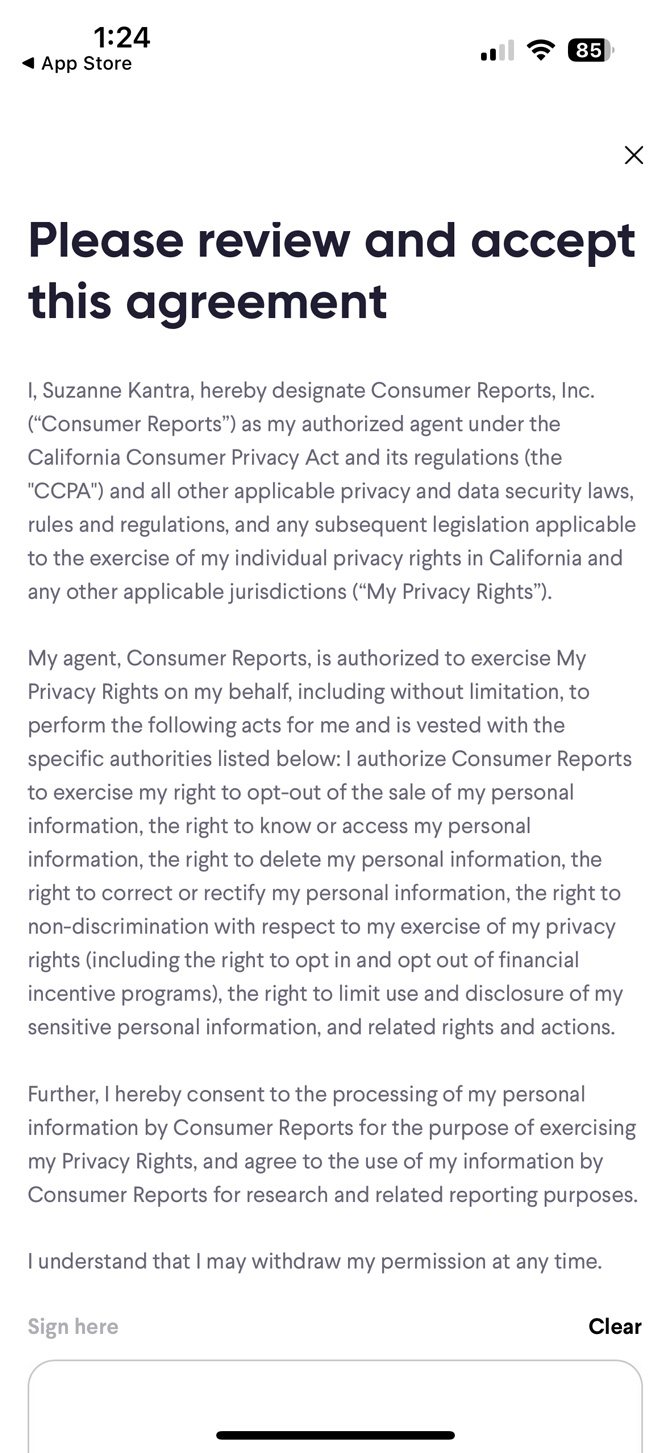 Screenshot of agent agreement. The text reads: I [name], hereby designate Consumer Reports, Inc. (Consumer Reports) as my authorized agent under the California Consumer Privacy Act and its regulations (the CCPA) and all other applicable privacy and data security laws, rules and regulations, and any subsequent legislation applicable to the exercise of my individual privacy rights in California and any other applicable jurisdictions (My Privacy Rights). My agent, Consumer Reports, is authorized to exercise My Privacy Rights on my behalf, including without limitation, to perform the following acts for me and is vested with the specific authorities listed below: I authorize Consumer Reports to exercise my right to opt-out of the sale of my personal information, the right to know or access my personal information, the right to delete my personal information, the right to correct or rectify my personal information, the right to non-discrimination with respect to my exercise of my privacy rights (including the right to opt in and opt out of financial incentive programs), the right to limit use and disclosure of my sensitive personal information, and related rights and actions. Further, I hereby consent to the processing of my personal information by Consumer Reports for the purpose of exercising my Privacy Rights, and agree to the use of my information by Consumer Reports for research and related reporting purposes. I understand that I may withdraw my permission at any time. 